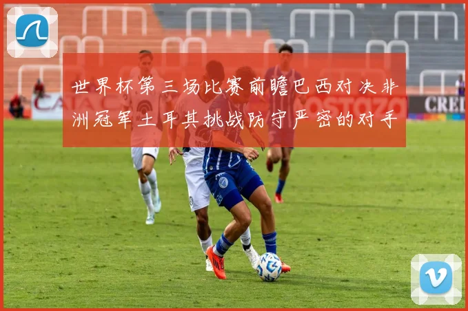 世界杯第三场比赛前瞻巴西对决非洲冠军土耳其挑战防守严密的对手