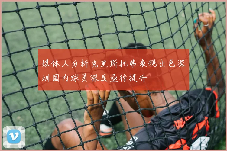 媒体人分析克里斯托弗表现出色深圳国内球员深度亟待提升