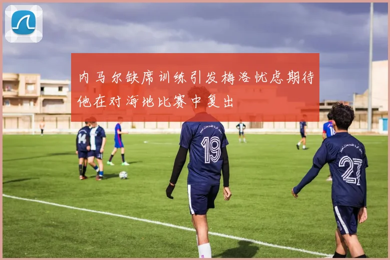 内马尔缺席训练引发梅洛忧虑期待他在对海地比赛中复出