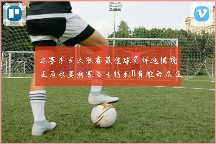 本赛季五大联赛最佳球员评选揭晓亚马尔奥利塞洛卡特利B费维蒂尼亚入围