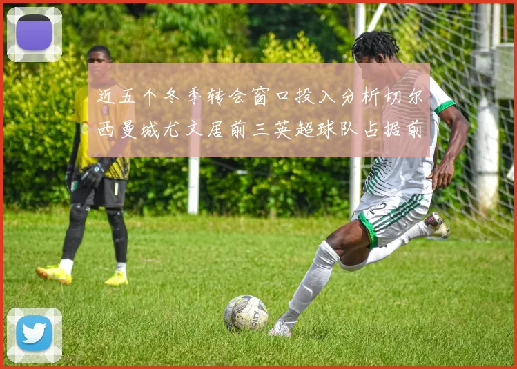 近五个冬季转会窗口投入分析切尔西曼城尤文居前三英超球队占据前十五名中的七席