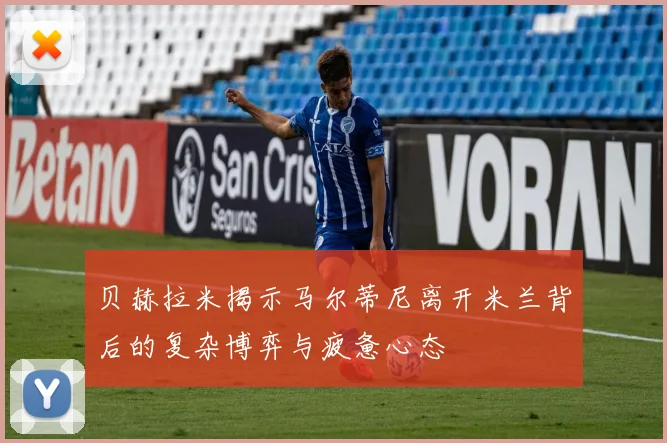 贝赫拉米揭示马尔蒂尼离开米兰背后的复杂博弈与疲惫心态
