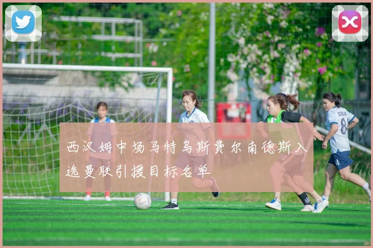 西汉姆中场马特乌斯费尔南德斯入选曼联引援目标名单