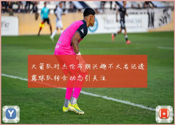 火箭队对杰伦布朗兴趣不大名记透露球队转会动态引关注