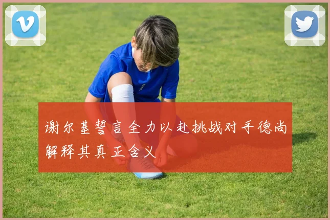 谢尔基誓言全力以赴挑战对手德尚解释其真正含义