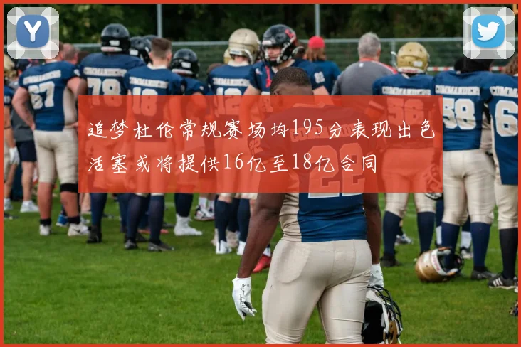 追梦杜伦常规赛场均195分表现出色活塞或将提供16亿至18亿合同