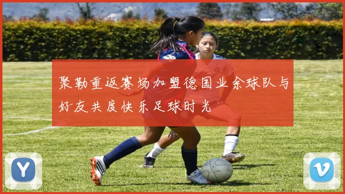 聚勒重返赛场加盟德国业余球队与好友共度快乐足球时光