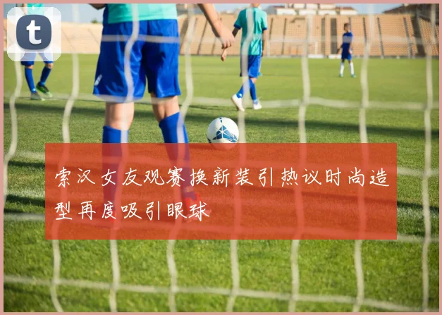 索汉女友观赛换新装引热议时尚造型再度吸引眼球