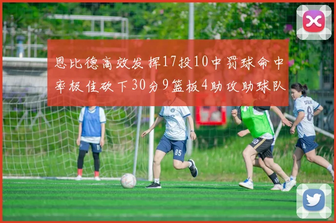 恩比德高效发挥17投10中罚球命中率极佳砍下30分9篮板4助攻助球队获胜