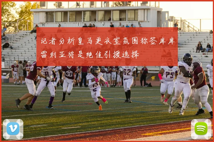 记者分析皇马更衣室氛围称签库库雷利亚将是绝佳引援选择