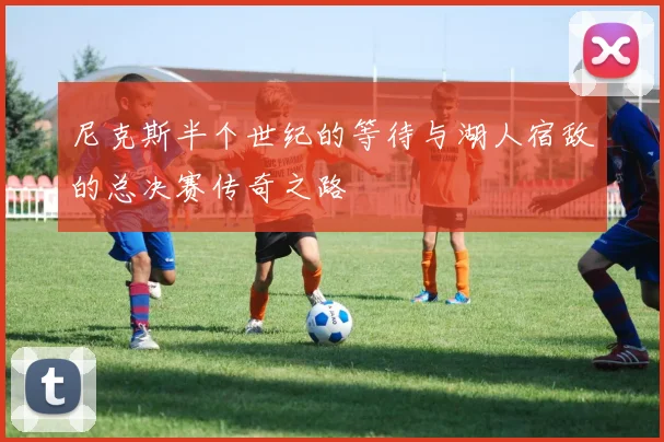 尼克斯半个世纪的等待与湖人宿敌的总决赛传奇之路