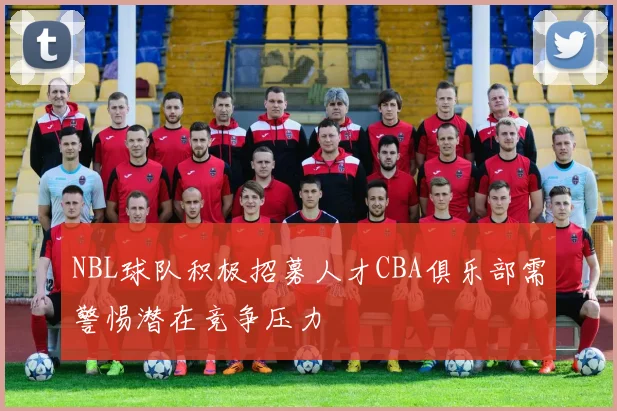NBL球队积极招募人才CBA俱乐部需警惕潜在竞争压力