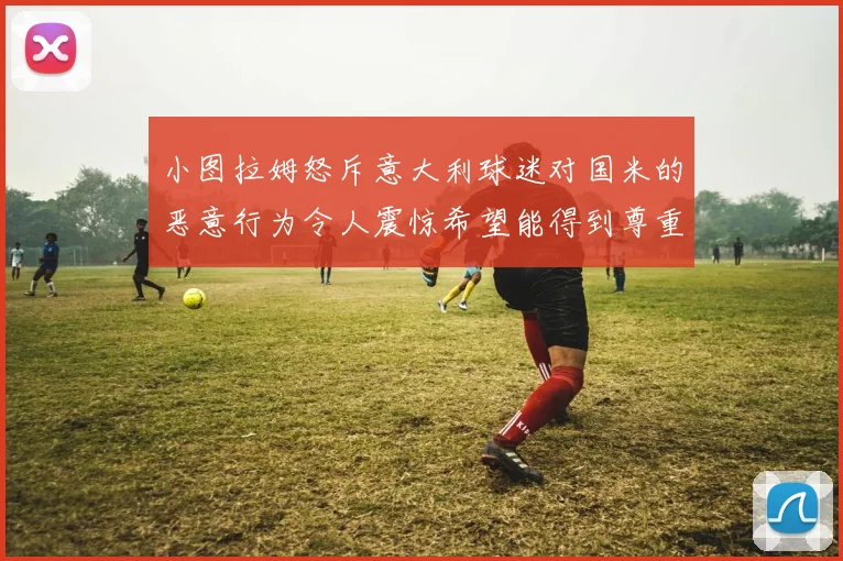 小图拉姆怒斥意大利球迷对国米的恶意行为令人震惊希望能得到尊重与支持