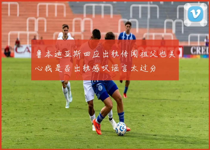 鲁本迪亚斯回应出轨传闻祖父也关心我是否出轨感叹谣言太过分