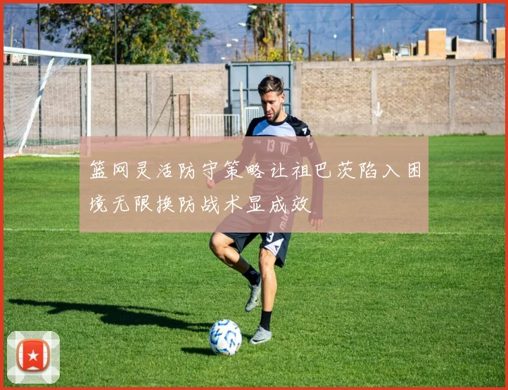 篮网灵活防守策略让祖巴茨陷入困境无限换防战术显成效