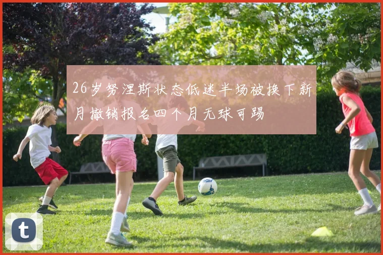 26岁努涅斯状态低迷半场被换下新月撤销报名四个月无球可踢