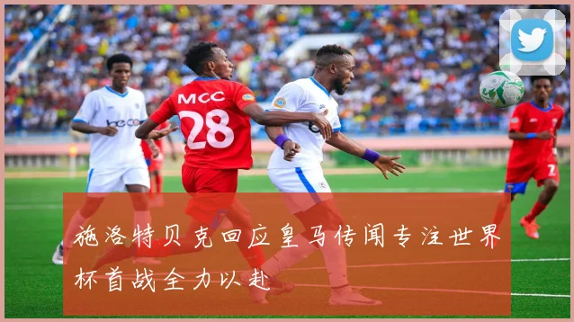 施洛特贝克回应皇马传闻专注世界杯首战全力以赴