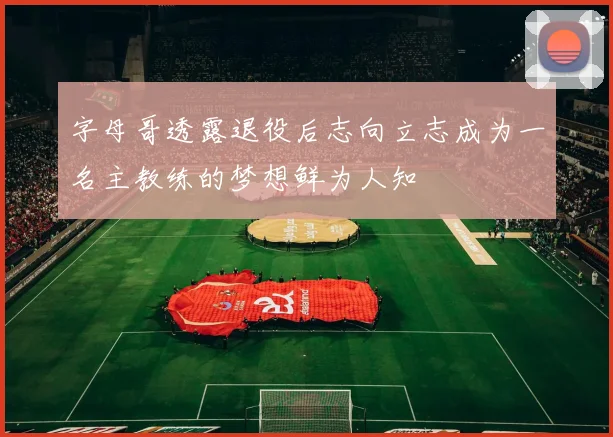字母哥透露退役后志向立志成为一名主教练的梦想鲜为人知